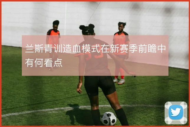 兰斯青训造血模式在新赛季前瞻中有何看点