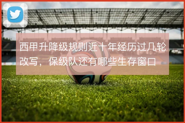 西甲升降级规则近十年经历过几轮改写，保级队还有哪些生存窗口