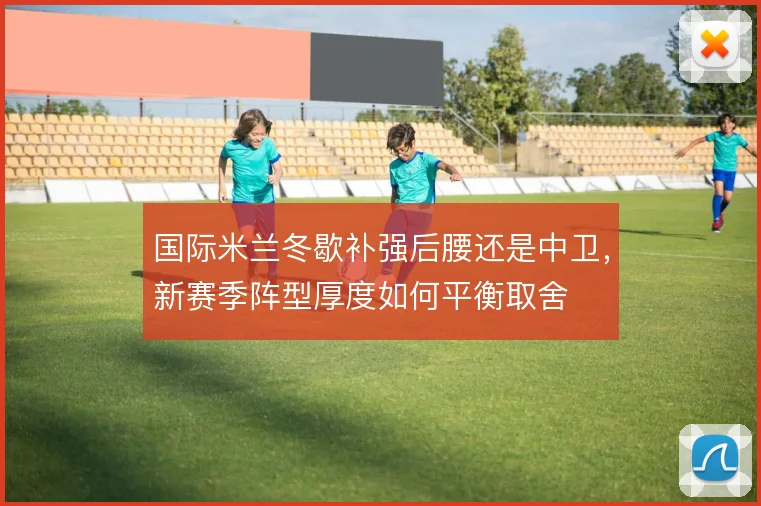 国际米兰冬歇补强后腰还是中卫,新赛季阵型厚度如何平衡取舍