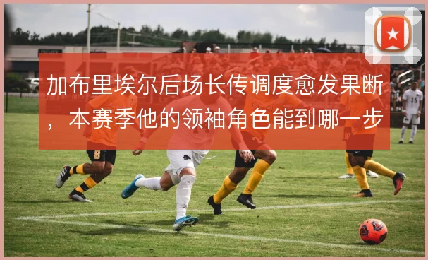 加布里埃尔后场长传调度愈发果断,本赛季他的领袖角色能到哪一步