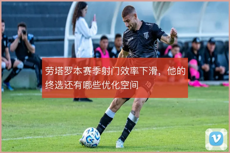 劳塔罗本赛季射门效率下滑,他的终选还有哪些优化空间